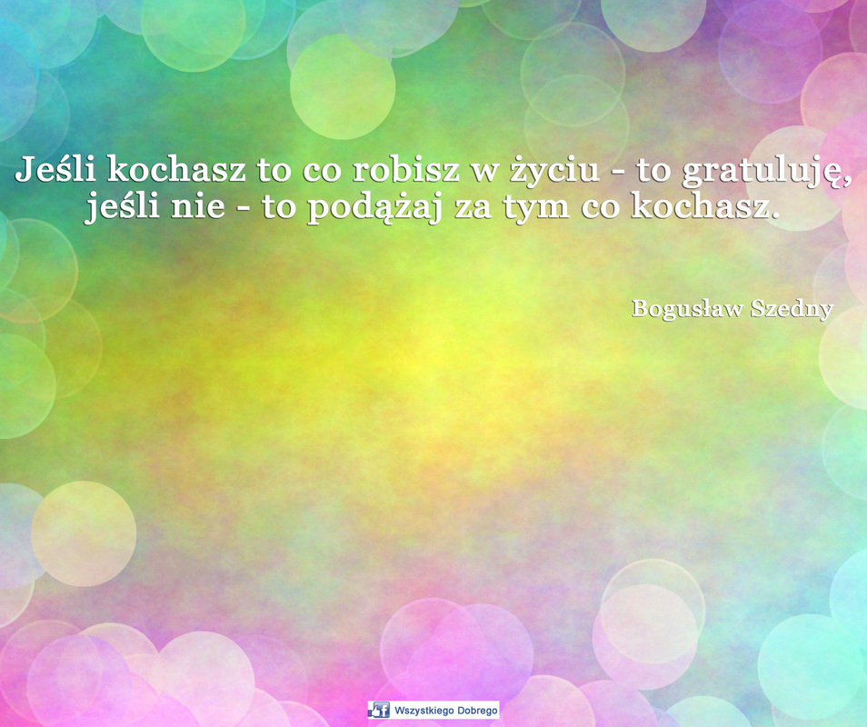 Jeśli kochasz to co robisz w życiu - to gratuluję jeśli nie - to podążaj za tym co kochasz, cytaty, Bogusław Szedny